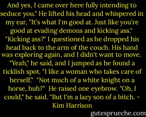 And yes, I came over here fully intending to seduce you." He lifted his head and whispered in my ear, "It's what I'm good at. Just like you're good at evading demons and kicking ass."<br /><br />"Kicking ass?" I questioned as he dropped his head back to the arm of the couch. His hand was exploring again, and I didn't want to move.<br /><br />"Yeah," he said, and I jumped as he found a ticklish spot. "I like a woman who takes care of herself."<br /><br />"Not much of a white knight on a horse, huh?"<br /><br />He raised one eyebrow. "Oh, I could," he said. "But I'm a lazy son of a bitch. - Kim Harrison