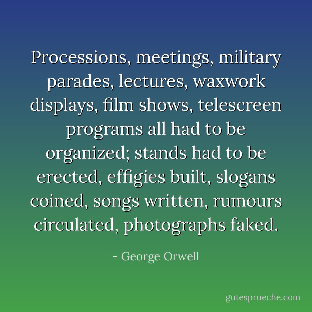 Processions, meetings, military parades, lectures, waxwork displays, film shows, telescreen programs all had to be organized; stands had to be erected, effigies built, slogans coined, songs written, rumours circulated, photographs faked. - George Orwell