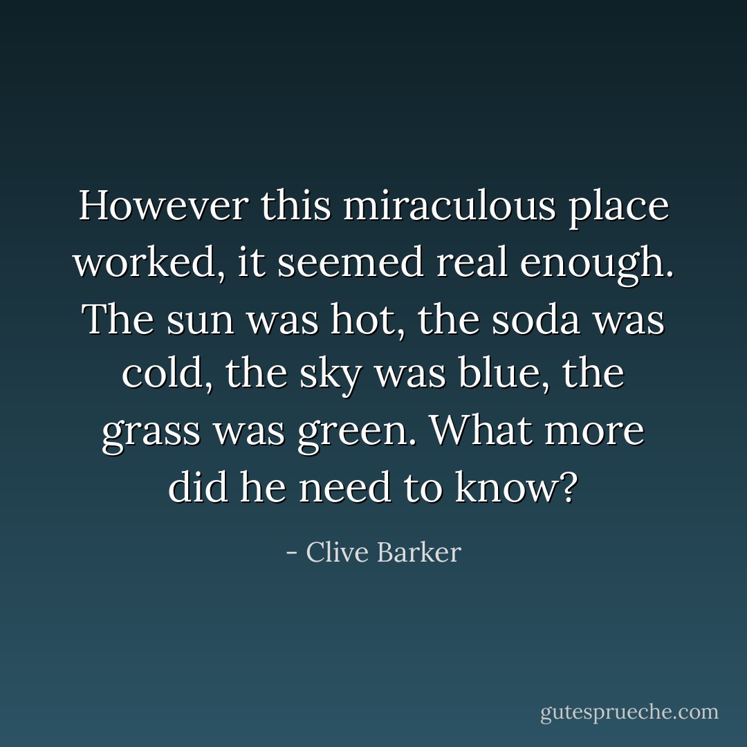 However this miraculous place worked, it seemed real enough. The sun was hot, the soda was cold, the sky was blue, the grass was green. What more did he need to know? - Clive Barker