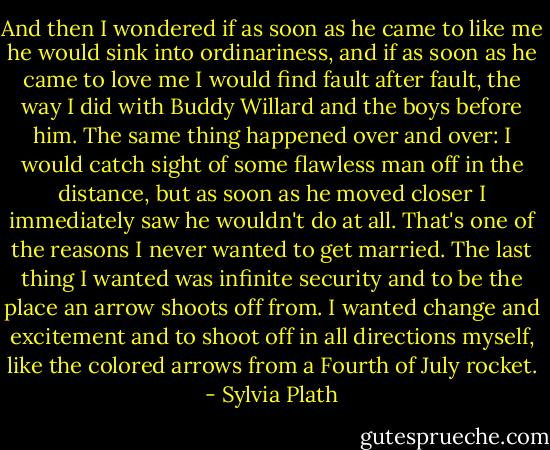 And then I wondered if as soon as he came to like me he would sink into<br />ordinariness, and if as soon as he came to love me I would find fault after fault, the way I did with Buddy Willard and the boys before him.<br />The same thing happened over and over:<br />I would catch sight of some flawless man off in the distance, but as soon as he moved closer I immediately saw he wouldn't do at all.<br />That's one of the reasons I never wanted to get married. The last thing I wanted was infinite security and to be the place an arrow shoots off from. I wanted change and excitement and to shoot off in all directions myself, like the colored arrows from a Fourth<br />of July rocket. - Sylvia Plath