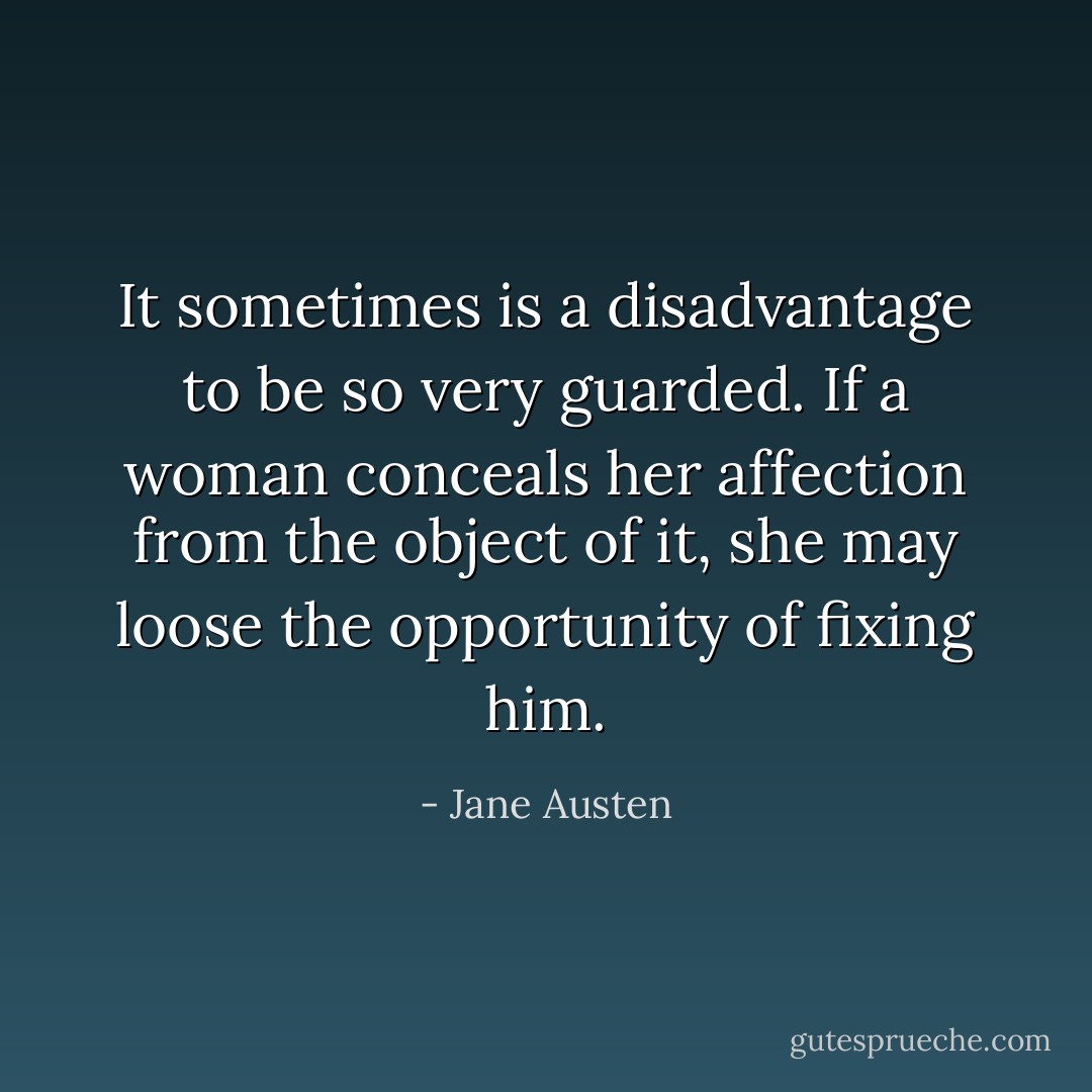 It sometimes is a disadvantage to be so very guarded. If a woman conceals her affection from the object of it, she may loose the opportunity of fixing him. - Jane Austen