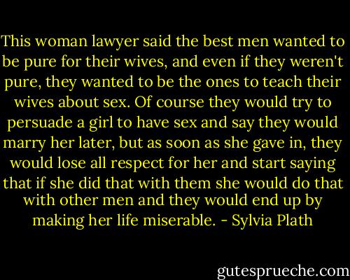 This woman lawyer said the best men wanted to be pure for their wives, and even if they weren't pure, they wanted to be the ones to teach their wives about sex. Of course they would try to persuade a girl to have sex and say they would marry her later, but as<br />soon as she gave in, they would lose all respect for her and start saying that if she did that with them she would do that with other men and they would end up by making her life<br />miserable. - Sylvia Plath