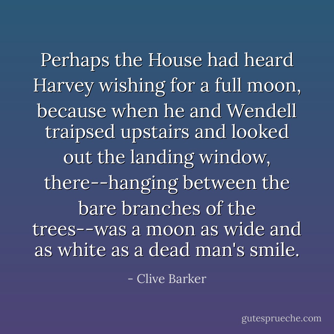 Perhaps the House had heard Harvey wishing for a full moon, because when he and Wendell traipsed upstairs and looked out the landing window, there--hanging between the bare branches of the trees--was a moon as wide and as white as a dead man's smile. - Clive Barker