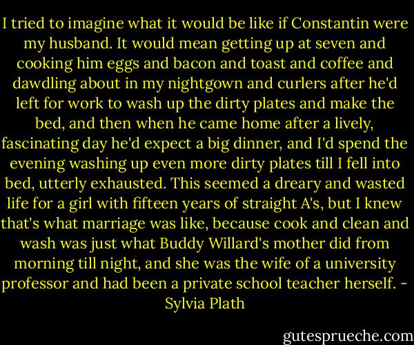 I tried to imagine what it would be like if Constantin were my husband.<br />It would mean getting up at seven and cooking him eggs and bacon and toast and<br />coffee and dawdling about in my nightgown and curlers after he'd left for work to wash up the dirty plates and make the bed, and then when he came home after a lively, fascinating day he'd expect a big dinner, and I'd spend the evening washing up even more dirty plates till I fell into bed, utterly exhausted. This seemed a dreary and wasted life for a girl with fifteen years of straight A's, but I knew that's what marriage was like, because cook and clean and wash was just what Buddy Willard's mother did from morning till night, and she was the wife of a university professor and had been a private school teacher herself. - Sylvia Plath