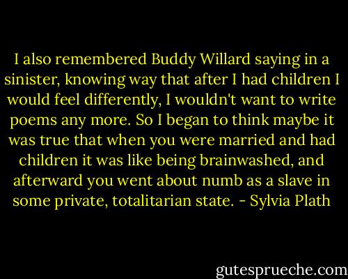 I also remembered Buddy Willard saying in a sinister, knowing way that after I<br />had children I would feel differently, I wouldn't want to write poems any more. So I began to think maybe it was true that when you were married and had children it was like being brainwashed, and afterward you went about numb as a slave in some private, totalitarian state. - Sylvia Plath