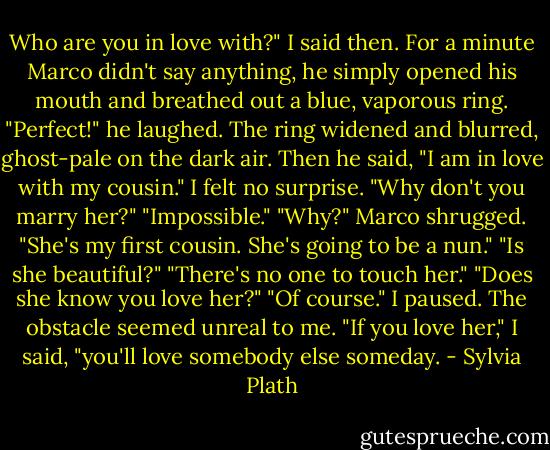 Who are you in love with?" I said then.<br />For a minute Marco didn't say anything, he simply opened his mouth and breathed out a blue, vaporous ring.<br />"Perfect!" he laughed.<br />The ring widened and blurred, ghost-pale on the dark air.<br />Then he said, "I am in love with my cousin."<br />I felt no surprise.<br />"Why don't you marry her?"<br />"Impossible."<br />"Why?"<br />Marco shrugged. "She's my first cousin. She's going to be a nun."<br />"Is she beautiful?"<br />"There's no one to touch her."<br />"Does she know you love her?"<br />"Of course."<br />I paused. The obstacle seemed unreal to me.<br />"If you love her," I said, "you'll love somebody else someday. - Sylvia Plath