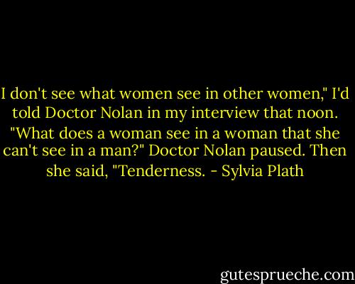 I don't see what women see in other women," I'd told Doctor Nolan in my interview that noon. "What does a woman see in a woman that she can't see in a man?"<br />Doctor Nolan paused. Then she said, "Tenderness. - Sylvia Plath