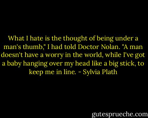 What I hate is the thought of being under a man's thumb," I had told Doctor Nolan. "A man doesn't have a worry in the world, while I've got a baby hanging over my head like a big stick, to keep me in line. - Sylvia Plath