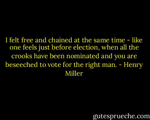 I felt free and chained at the same time - like one feels just before election, when all the crooks have been nominated and you are beseeched to vote for the right man. - Henry Miller