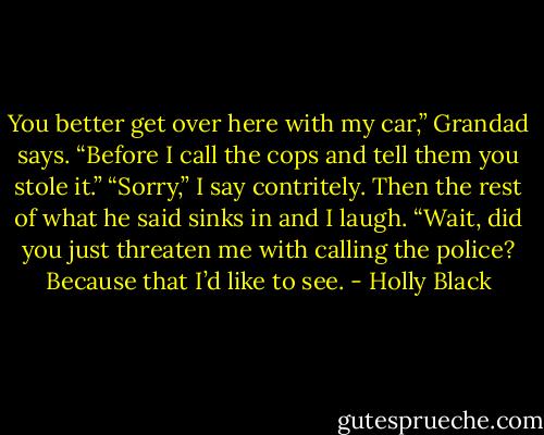 You better get over here with my car,” Grandad says. “Before I call the cops and tell them you stole it.”<br />“Sorry,” I say contritely. Then the rest of what he said sinks in and I laugh.<br />“Wait, did you just threaten me with calling the police? Because that I’d like to<br />see. - Holly Black