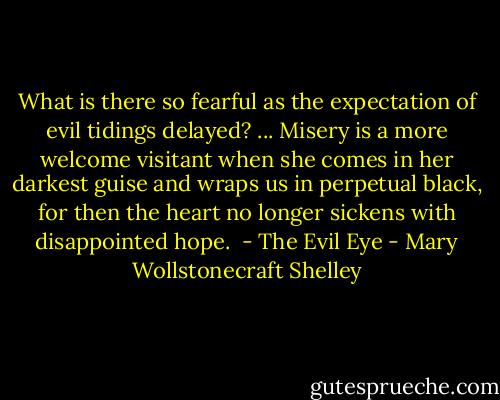 What is there so fearful as the expectation of evil tidings delayed? ... Misery is a more welcome visitant when she comes in her darkest guise and wraps us in perpetual black, for then the heart no longer sickens with disappointed hope.<br /><br />- The Evil Eye - Mary Wollstonecraft Shelley