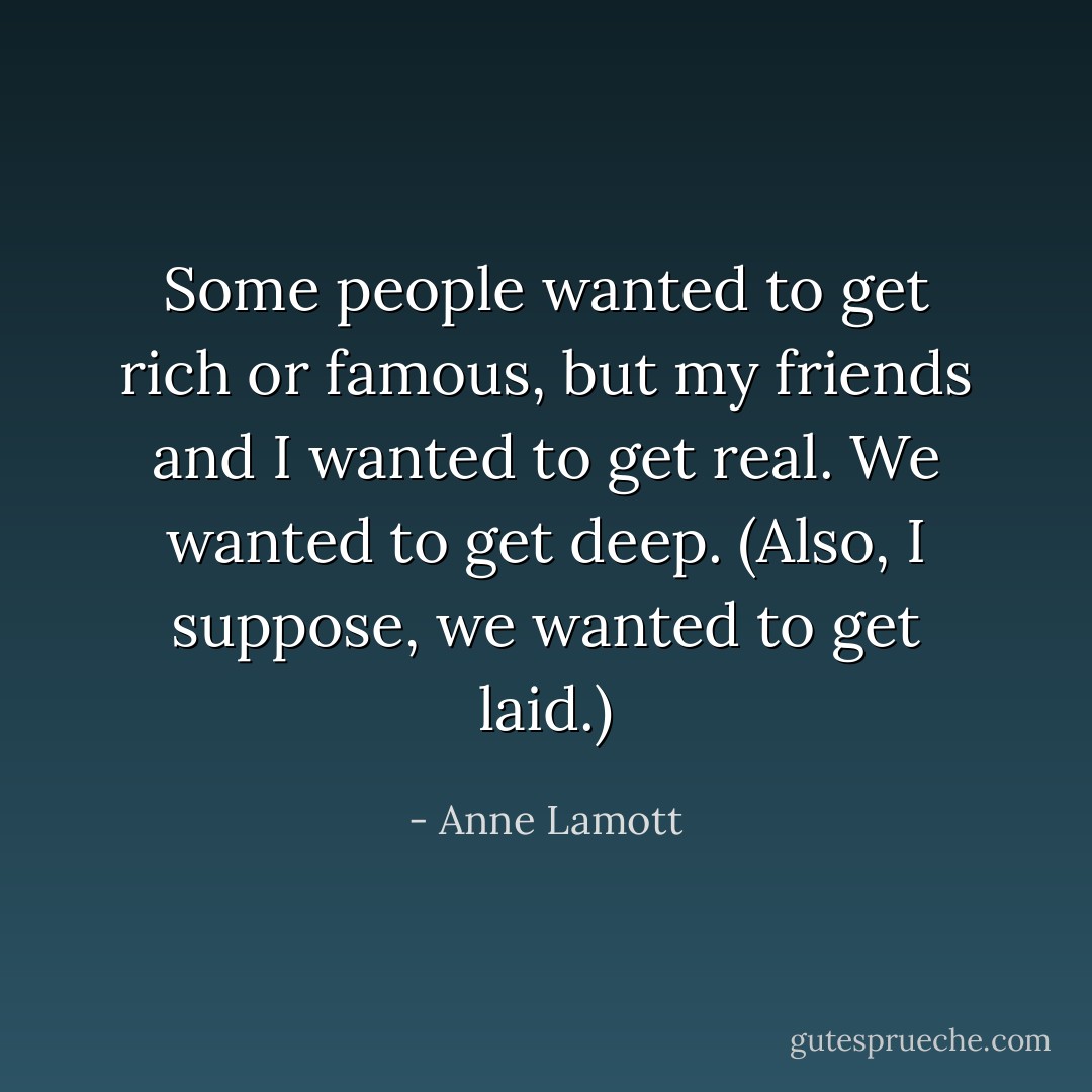 Some people wanted to get rich or famous, but my friends and I wanted to get real. We wanted to get deep. (Also, I suppose, we wanted to get laid.) - Anne Lamott