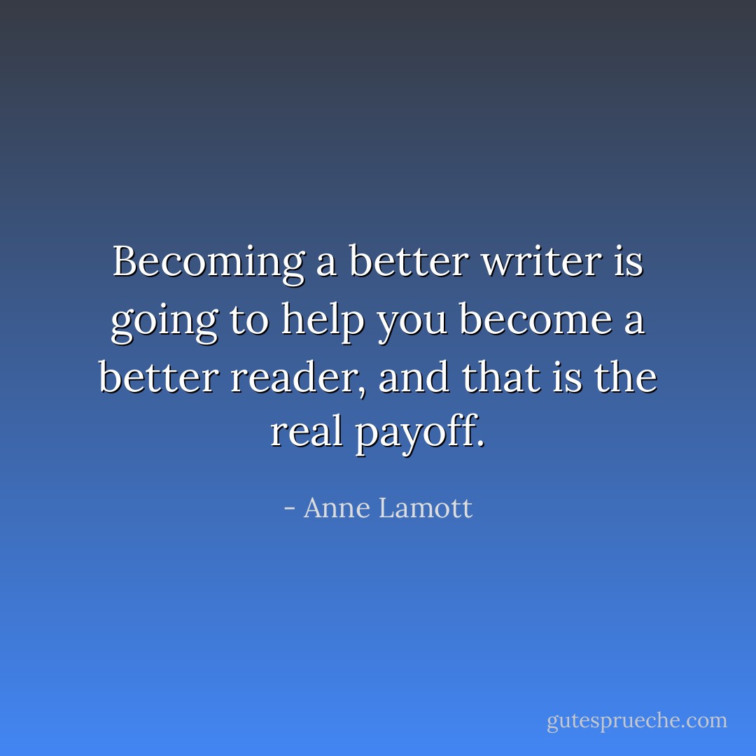 Becoming a better writer is going to help you become a better reader, and <i>that</i> is the real payoff. - Anne Lamott