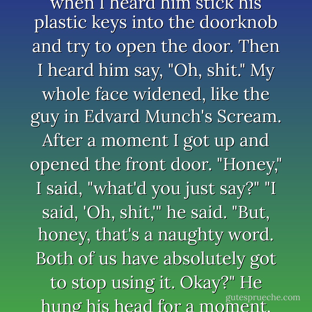 My son, Sam, at three and a half, had these keys to a set of plastic handcuffs, and one morning he intentionally locked himself out of the house. I was sitting on the couch reading the newspaper when I heard him stick his plastic keys into the doorknob and try to open the door. Then I heard him say, "Oh, shit." My whole face widened, like the guy in Edvard Munch's <i>Scream</i>. After a moment I got up and opened the front door.<br />"Honey," I said, "what'd you just say?"<br />"I said, 'Oh, shit,'" he said.<br />"But, honey, that's a naughty word. <i>Both</i> of us have absolutely got to stop using it. Okay?"<br />He hung his head for a moment, nodded, and said, "Okay, Mom." Then he leaned forward and said confidentially, "But I'll tell you why I said 'shit.'" I said Okay, and he said, "Because of the fucking keys! - Anne Lamott