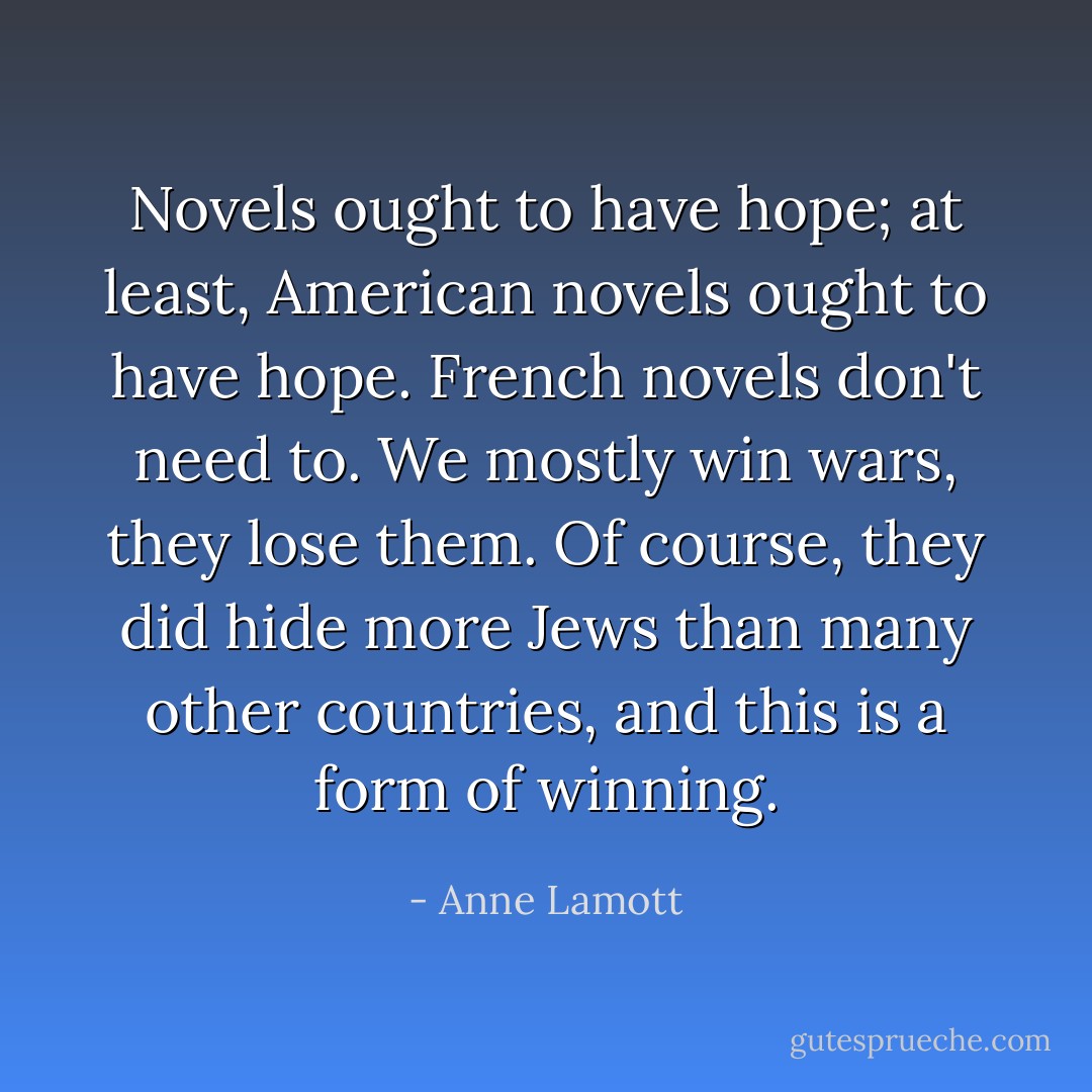 Novels ought to have hope; at least, American novels ought to have hope. French novels don't need to. We mostly win wars, they lose them. Of course, they did hide more Jews than many other countries, and this is a form of winning. - Anne Lamott