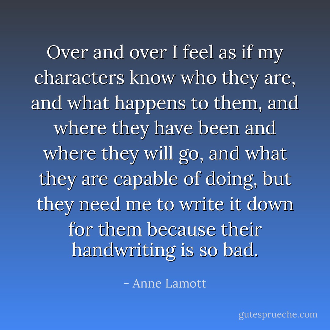 Over and over I feel as if my characters know who they are, and what happens to them, and where they have been and where they will go, and what they are capable of doing, but they need me to write it down for them because their handwriting is so bad. - Anne Lamott