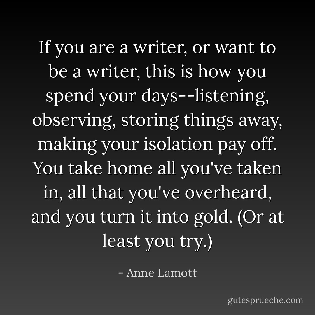 If you are a writer, or want to be a writer, this is how you spend your days--listening, observing, storing things away, making your isolation pay off. You take home all you've taken in, all that you've overheard, and you turn it into gold. (Or at least you try.) - Anne Lamott