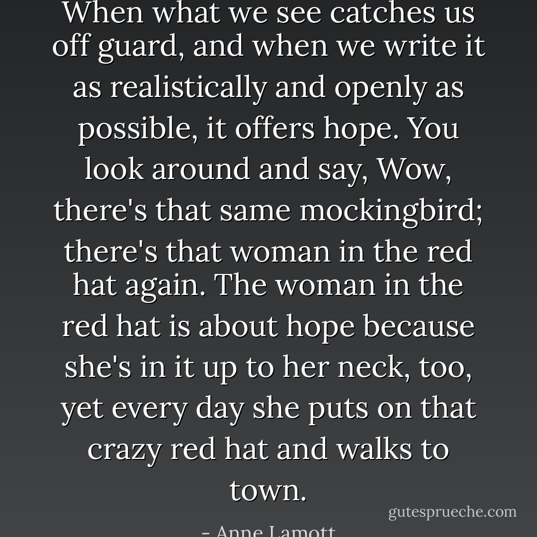 When what we see catches us off guard, and when we write it as realistically and openly as possible, it offers hope. You look around and say, Wow, there's that same mockingbird; there's that woman in the red hat again. The woman in the red hat is about hope because she's in it up to her neck, too, yet every day she puts on that crazy red hat and walks to town. - Anne Lamott