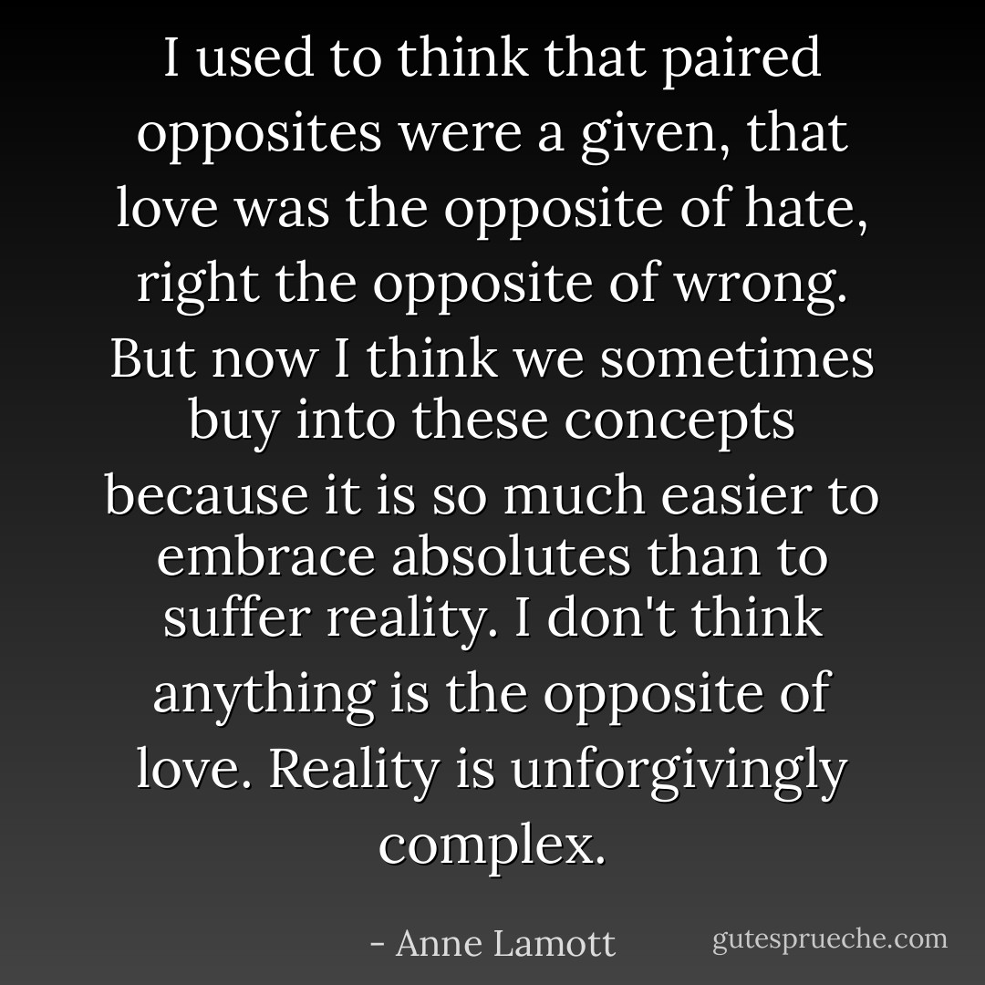 I used to think that paired opposites were a given, that love was the opposite of hate, right the opposite of wrong. But now I think we sometimes buy into these concepts because it is so much easier to embrace absolutes than to suffer reality. I don't think anything is the opposite of love. Reality is unforgivingly complex. - Anne Lamott