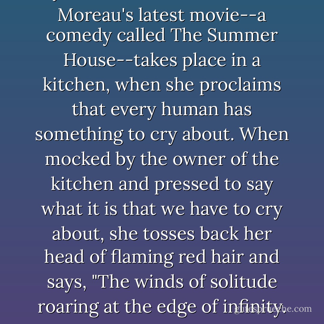My favorite moment in Jeanne Moreau's latest movie--a comedy called <i>The Summer House</i>--takes place in a kitchen, when she proclaims that every human has something to cry about. When mocked by the owner of the kitchen and pressed to say what it is that we have to cry about, she tosses back her head of flaming red hair and says, "The winds of solitude roaring at the edge of infinity. - Anne Lamott
