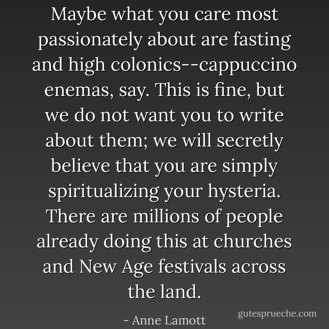 Maybe what you care most passionately about are fasting and high colonics--cappuccino enemas, say. This is fine, but we do not want you to write about them; we will secretly believe that you are simply spiritualizing your hysteria. There are millions of people already doing this at churches and New Age festivals across the land. - Anne Lamott