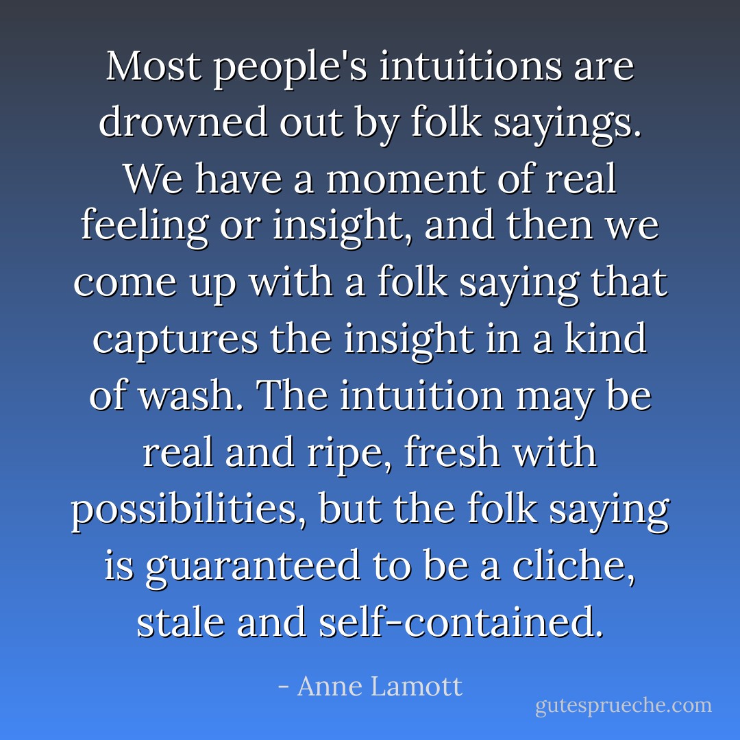 Most people's intuitions are drowned out by folk sayings. We have a moment of real feeling or insight, and then we come up with a folk saying that captures the insight in a kind of wash. The intuition may be real and ripe, fresh with possibilities, but the folk saying is guaranteed to be a cliche, stale and self-contained. - Anne Lamott