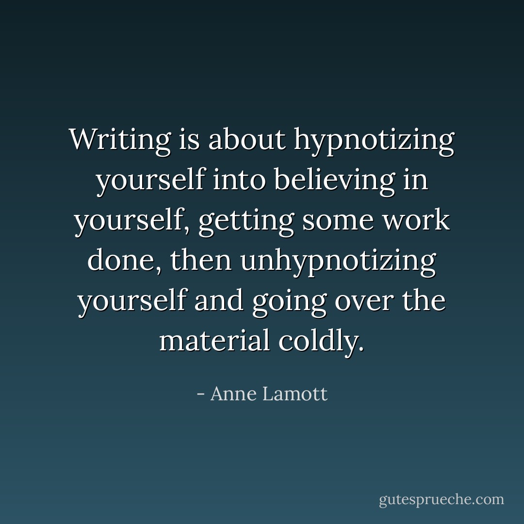 Writing is about hypnotizing yourself into believing in yourself, getting some work done, then unhypnotizing yourself and going over the material coldly. - Anne Lamott