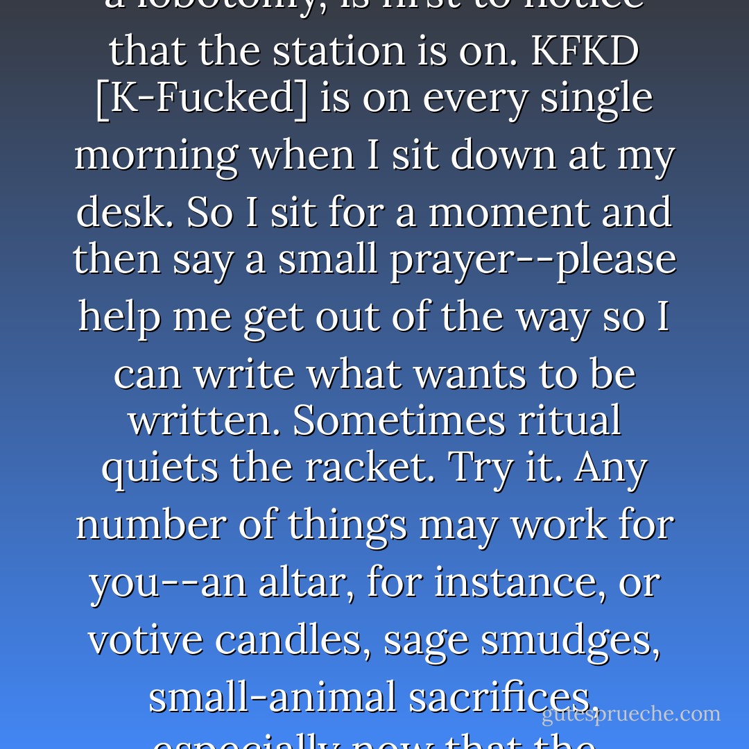The best way to get quiet, other than the combination of extensive therapy, Prozac, and a lobotomy, is first to notice that the station is on. KFKD [K-Fucked] is on every single morning when I sit down at my desk. So I sit for a moment and then say a small prayer--please help me get out of the way so I can write what wants to be written. Sometimes ritual quiets the racket. Try it. Any number of things may work for you--an altar, for instance, or votive candles, sage smudges, small-animal sacrifices, especially now that the Supreme Court has legalized them. - Anne Lamott