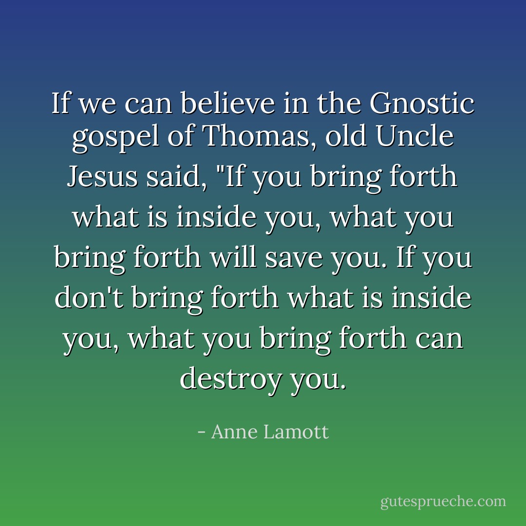 If we can believe in the Gnostic gospel of Thomas, old Uncle Jesus said, "If you bring forth what is inside you, what you bring forth will save you. If you don't bring forth what is inside you, what you bring forth can destroy you. - Anne Lamott