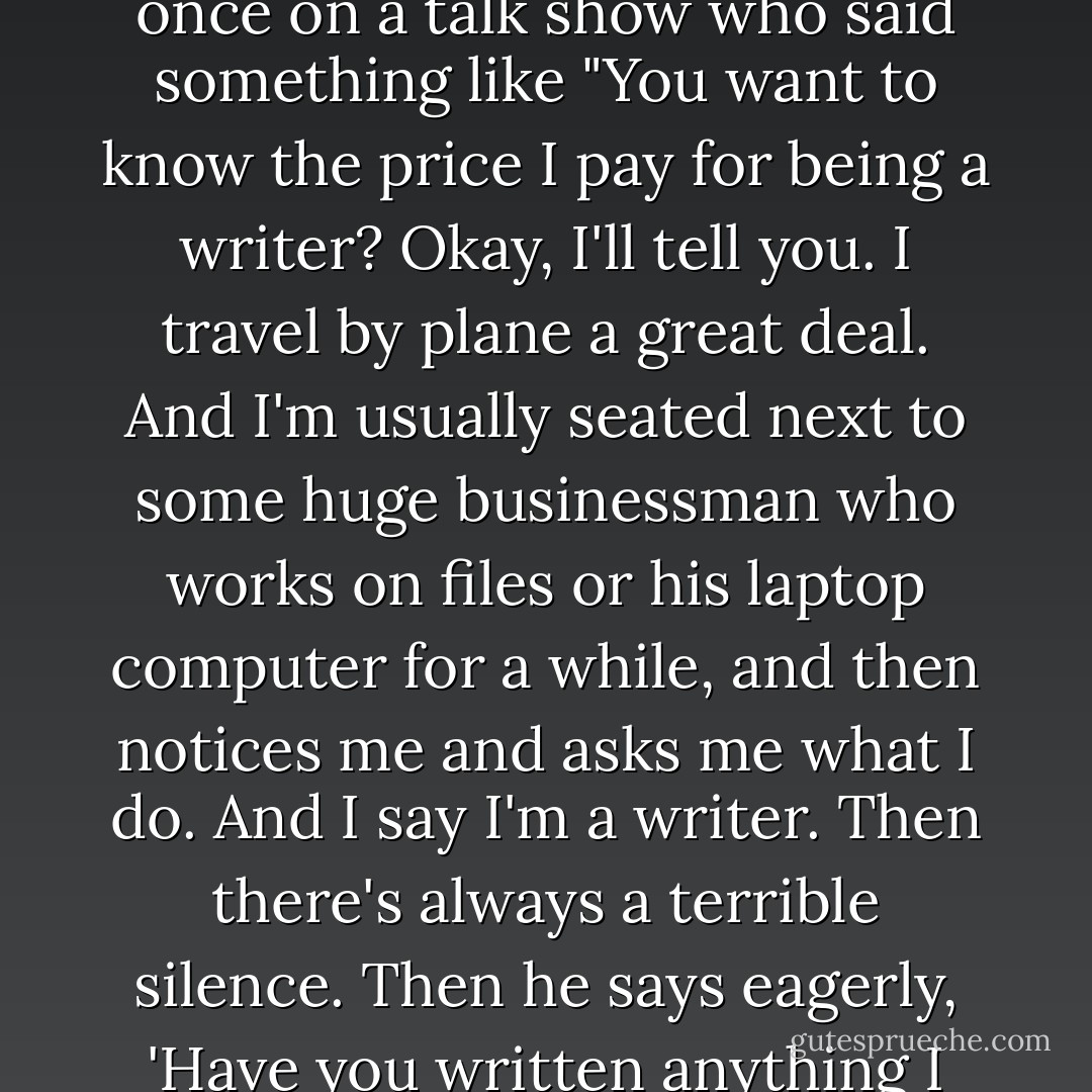 No one has expressed it better than a great novelist I heard once on a talk show who said something like "You want to know the price I pay for being a writer? Okay, I'll tell you. I travel by plane a great deal. And I'm usually seated next to some huge businessman who works on files or his laptop computer for a while, and then notices me and asks me what I do. And I say I'm a writer. Then there's always a terrible silence. Then he says eagerly, 'Have you written anything I might have heard of? - Anne Lamott