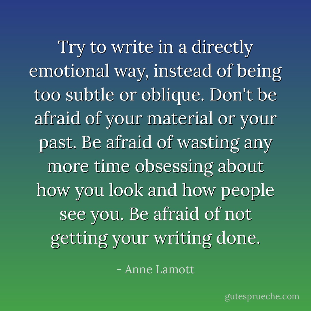 Try to write in a directly emotional way, instead of being too subtle or oblique. Don't be afraid of your material or your past. Be afraid of wasting any more time obsessing about how you look and how people see you. Be afraid of not getting your writing done. - Anne Lamott