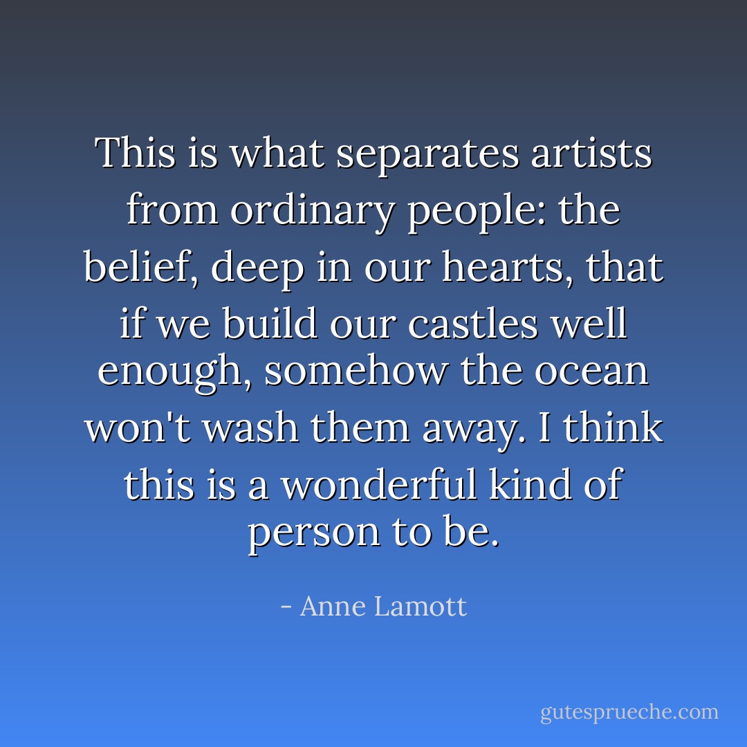 This is what separates artists from ordinary people: the belief, deep in our hearts, that if we build our castles well enough, somehow the ocean won't wash them away. I think this is a wonderful kind of person to be. - Anne Lamott