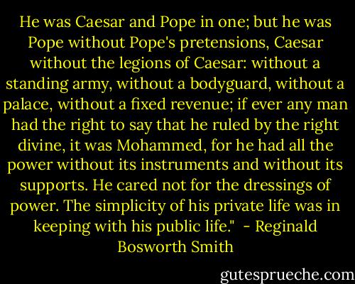 He was Caesar and Pope in one; but he was Pope without Pope's pretensions, Caesar without the legions of Caesar: without a standing army, without a bodyguard, without a palace, without a fixed revenue; if ever any man had the right to say that he ruled by the right divine, it was Mohammed, for he had all the power without its instruments and without its supports. He cared not for the dressings of power. The simplicity of his private life was in keeping with his public life."  - Reginald Bosworth Smith