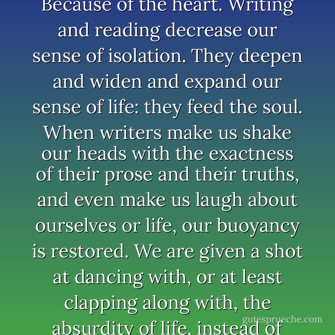 So <i>why</i> does our writing matter, again?" they ask.<br />Because of the spirit, I say. Because of the heart. Writing and reading decrease our sense of isolation. They deepen and widen and expand our sense of life: they feed the soul. When writers make us shake our heads with the exactness of their prose and their truths, and even make us laugh about ourselves or life, our buoyancy is restored. We are given a shot at dancing with, or at least clapping along with, the absurdity of life, instead of being squashed by it over and over again. - Anne Lamott