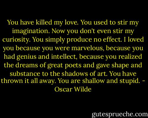 You have killed my love. You used to stir my imagination. Now you don't even stir my curiosity. You simply produce no effect. I loved you because you were marvelous, because you had genius and intellect, because you realized the dreams of great poets and gave shape and substance to the shadows of art. You have thrown it all away. You are shallow and stupid. - Oscar Wilde