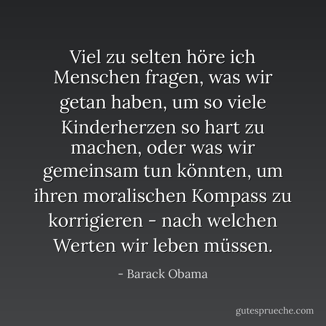 Viel zu selten höre ich Menschen fragen, was wir getan haben, um so viele Kinderherzen so hart zu machen, oder was wir gemeinsam tun könnten, um ihren moralischen Kompass zu korrigieren - nach welchen Werten wir leben müssen. - Barack Obama<