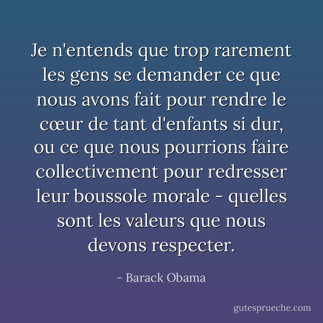 Je n'entends que trop rarement les gens se demander ce que nous avons fait pour rendre le cœur de tant d'enfants si dur, ou ce que nous pourrions faire collectivement pour redresser leur boussole morale - quelles sont les valeurs que nous devons respecter. - Barack Obama