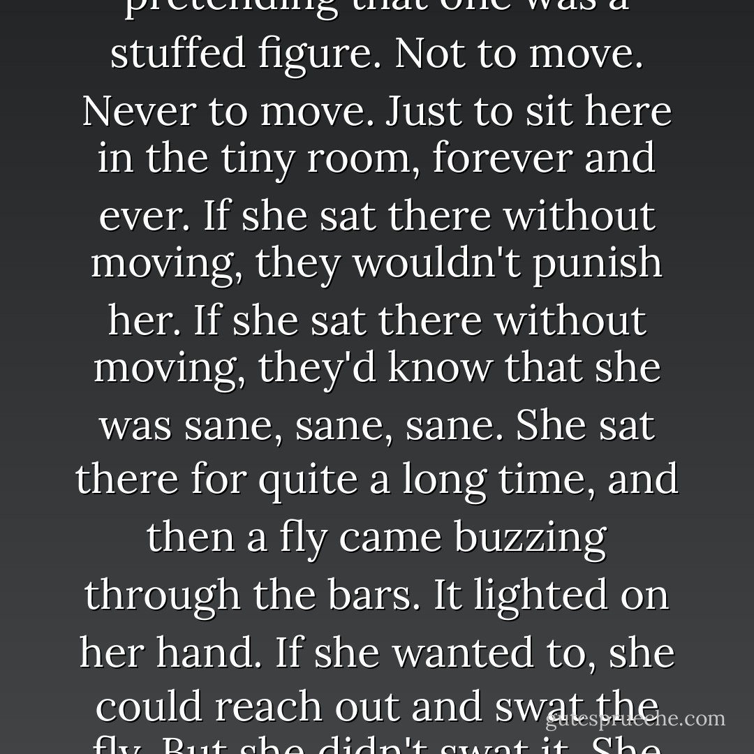 She was the only one left, and she was real.<br />To be the only one, and to know that you are real - that's sanity, isn't it?<br />But just to be on the safe side, maybe it was best to keep pretending that one was a stuffed figure. Not to move. Never to move. Just to sit here in the tiny room, forever and ever.<br />If she sat there without moving, they wouldn't punish her.<br />If she sat there without moving, they'd know that she was sane, sane, sane.<br />She sat there for quite a long time, and then a fly came buzzing through the bars.<br />It lighted on her hand.<br />If she wanted to, she could reach out and swat the fly.<br />But she didn't swat it.<br />She didn't swat it, and she hoped they were watching, because that proved what sort of a person she really was.<br />Why, she wouldn't even harm a fly... - Robert Bloch