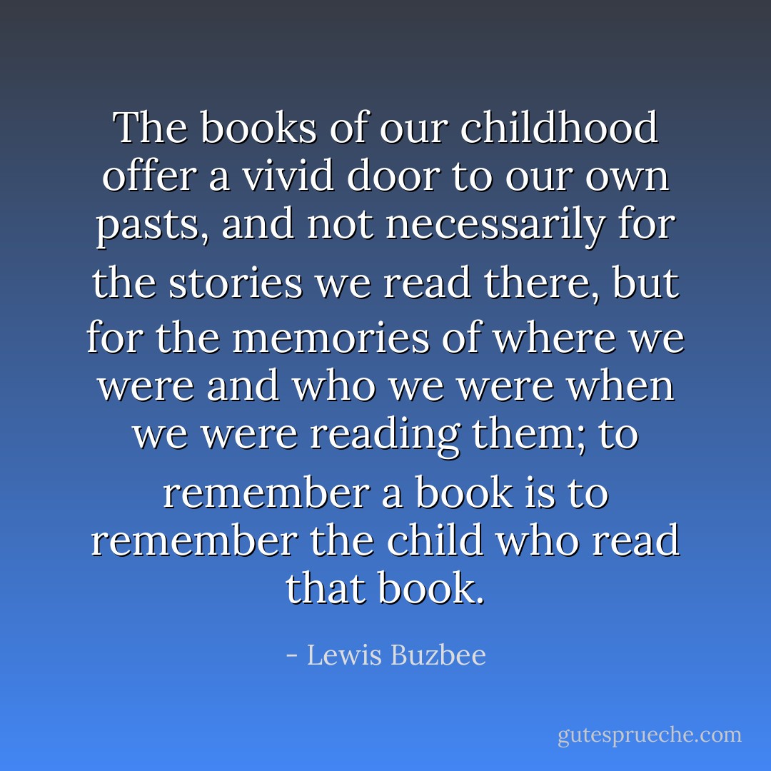 The books of our childhood offer a vivid door to our own pasts, and not necessarily for the stories we read there, but for the memories of where we were and who we were when we were reading them; to remember a book is to remember the child who read that book. - Lewis Buzbee