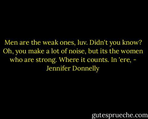 Men are the weak ones, luv. Didn't you know? Oh, you make a lot of noise, but its the women who are strong. Where it counts. In 'ere, - Jennifer Donnelly