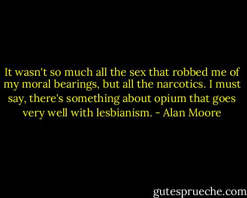 It wasn't so much all the sex that robbed me of my moral bearings, but all the narcotics. I must say, there's something about opium that goes very well with lesbianism. - Alan Moore