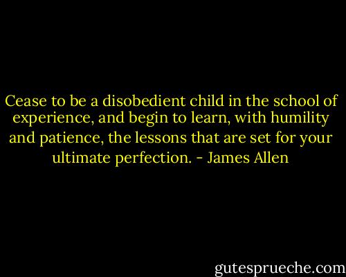 Cease to be a disobedient child in the school of experience, and begin to learn, with humility and patience, the lessons that are set for your ultimate perfection. - James Allen