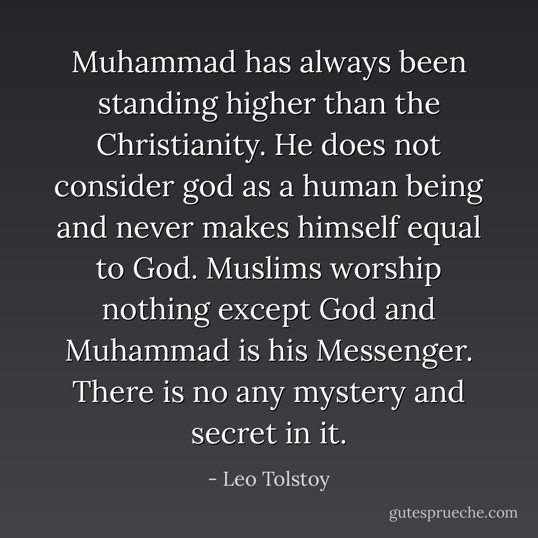 Muhammad has always been standing higher than the Christianity. He does not consider god as a human being and never makes himself equal to God. Muslims worship nothing except God and Muhammad is his Messenger. There is no any mystery and secret in it. - Leo Tolstoy