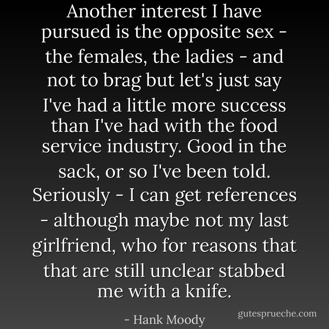 Another interest I have pursued is the opposite sex - the females, the ladies - and not to brag but let's just say I've had a little more success than I've had with the food service industry. Good in the sack, or so I've been told. Seriously - I can get references - although maybe not my last girlfriend, who for reasons that that are still unclear stabbed me with a knife. - Hank Moody