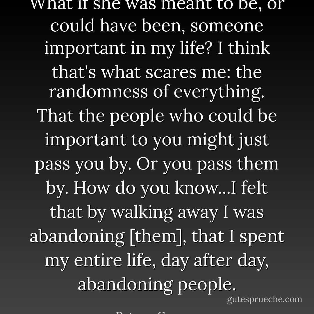 What if she was meant to be, or could have been, someone important in my life? I think that's what scares me: the randomness of everything. That the people who could be important to you might just pass you by. Or you pass them by. How do you know...I felt that by walking away I was abandoning [them], that I spent my entire life, day after day, abandoning people. - Peter    Cameron