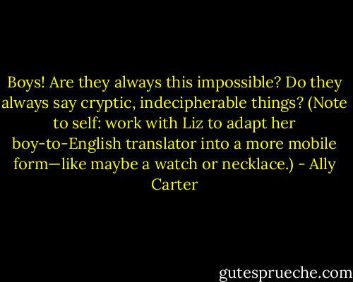 Boys! Are they always this impossible? Do they always say cryptic, indecipherable things? (Note<br />to self: work with Liz to adapt her boy-to-English translator into a more mobile form—like maybe a<br />watch or necklace.) - Ally Carter