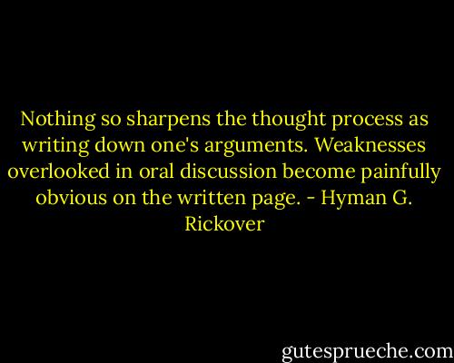 Nothing so sharpens the thought process as writing down one's arguments. Weaknesses overlooked in oral discussion become painfully obvious on the written page. - Hyman G. Rickover