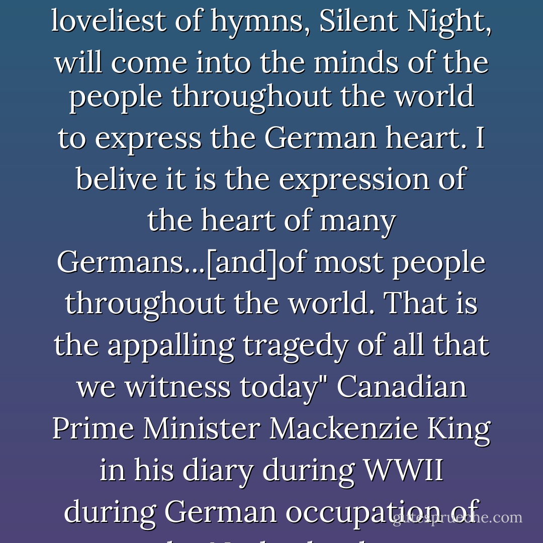 I wonder" he wrote, "if the day will ever come that the loveliest of hymns, <i>Silent Night</i>, will come into the minds of the people throughout the world to express the German heart. I belive it is the expression of the heart of many Germans...[and]of most people throughout the world. That is the appalling tragedy of all that we witness today" Canadian Prime Minister Mackenzie King in his diary during WWII during German occupation of the Netherlands. - Mackenzie King
