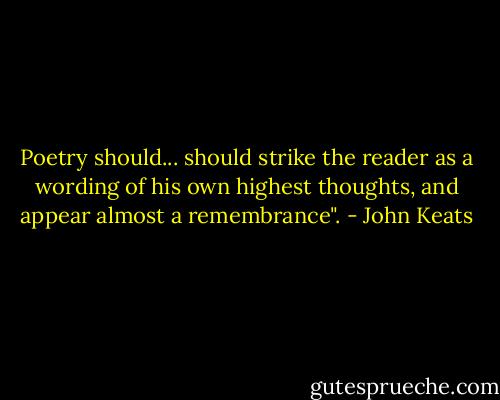 Poetry should... should strike the reader as a wording of his own highest thoughts, and appear almost a remembrance". - John Keats