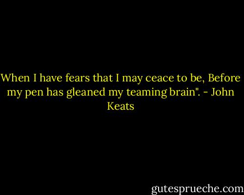 When I have fears that I may ceace to be, Before my pen has gleaned my teaming brain". - John Keats